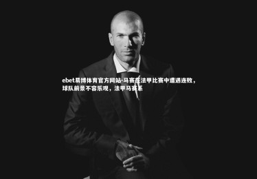 ebet易博体育官方网站-马赛在法甲比赛中遭遇连败，球队前景不容乐观，法甲马赛系
