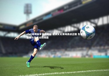 ebet易博体育官方网站-亚洲女足赛场激战正酣 东道主观众热情点燃绿茵