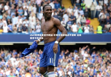 ebet易博体育官方网站-尼斯主场顽强战平亚眠 延续赛季不败金身