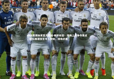 ebet易博体育官方网站-精彩纷呈！球场上的争夺焦点，球队精湛技艺令人赞叹，球场矛盾