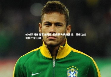 ebet易博体育官方网站-云南黑马横扫晋级，巅峰之战剑指广东王朝