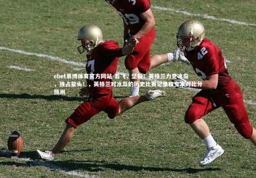 ebet易博体育官方网站-若飞，坚毅！英格兰力克冰岛，独占鳌头！，英格兰对冰岛的历史比赛记录和专家对比分预测