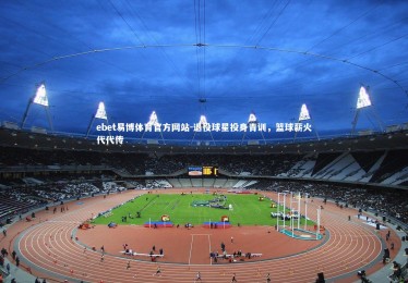 ebet易博体育官方网站-退役球星投身青训，篮球薪火代代传