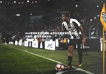 ebet易博体育官方网站-山东队近期比赛状态极佳，实力强劲，山东队最新消息