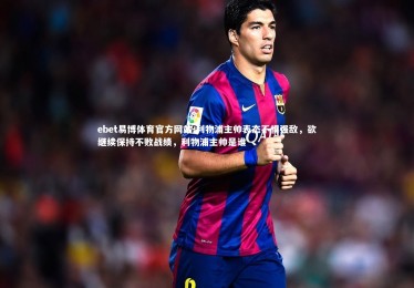 ebet易博体育官方网站-利物浦主帅表态不惧强敌，欲继续保持不败战绩，利物浦主帅是谁